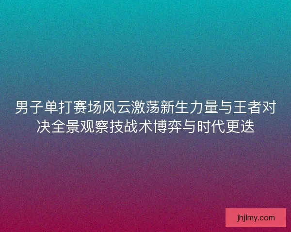 男子单打赛场风云激荡新生力量与王者对决全景观察技战术博弈与时代更迭