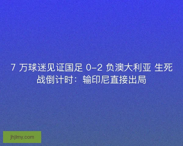 7 万球迷见证国足 0-2 负澳大利亚 生死战倒计时：输印尼直接出局