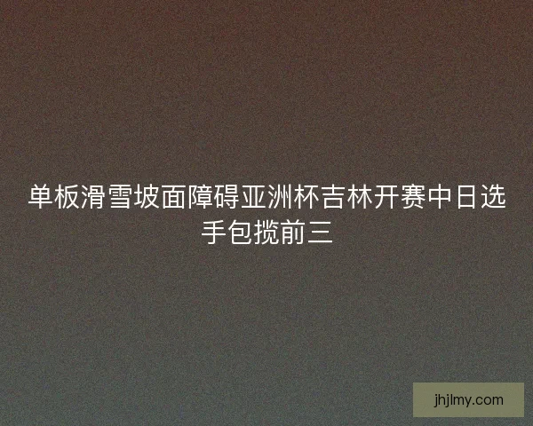 单板滑雪坡面障碍亚洲杯吉林开赛中日选手包揽前三