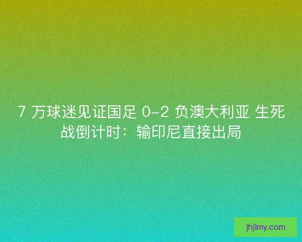 7 万球迷见证国足 0-2 负澳大利亚 生死战倒计时：输印尼直接出局