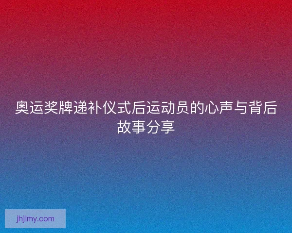 奥运奖牌递补仪式后运动员的心声与背后故事分享