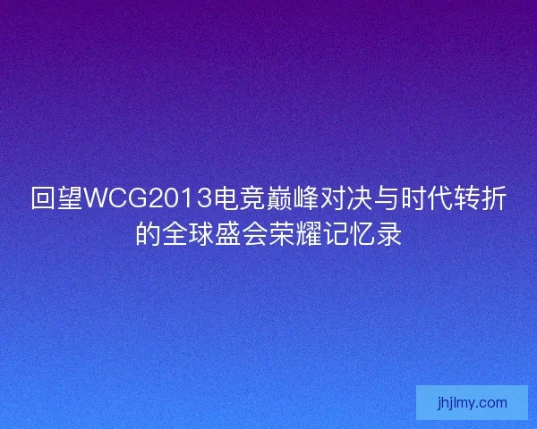 回望WCG2013电竞巅峰对决与时代转折的全球盛会荣耀记忆录