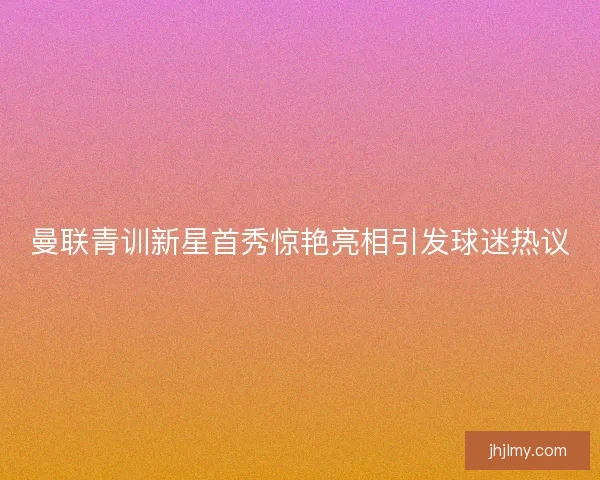 曼联青训新星首秀惊艳亮相引发球迷热议