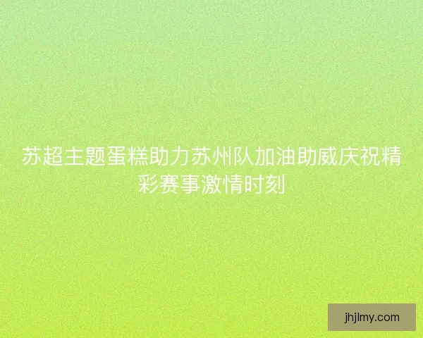 苏超主题蛋糕助力苏州队加油助威庆祝精彩赛事激情时刻